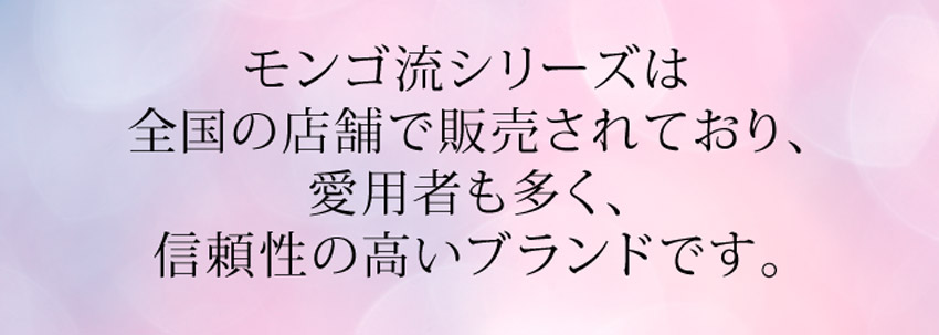モンゴ流シリーズは全国の店舗で販売されており、愛用者も多く、信頼されているブランドです