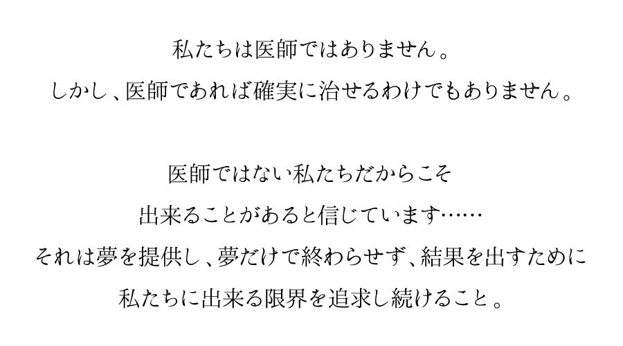 医師ではなく、化粧品会社である私たちだからこそ出来ることがあると信じています……それは夢を提供し、夢だけで終わらせず、結果を出すために私たちに出来る限界を追求し続けること。